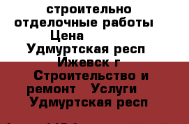 строительно- отделочные работы. › Цена ­ 1 000 - Удмуртская респ., Ижевск г. Строительство и ремонт » Услуги   . Удмуртская респ.